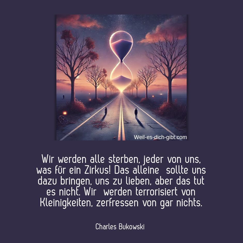 Wir werden alle sterben, jeder von uns, was für ein Zirkus! Das alleine sollte uns dazu bringen, uns zu lieben, aber das tut es nicht. Wir werden terrorisiert von Kleinigkeiten, zerfressen von gar nichts." Charles Bukowski